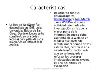 Características  La idea de WebQuest fue desarrollada en 1995, en la Universidad Estatal de San Diego. Desde entonces se ha constituido en una de las técnicas principales de uso e integración de Internet en la escuela De acuerdo con sus desarrolladores,  Bernie Dodge  y  Tom March  , una WebQuest es una actividad orientada a la investigación en la que la mayor parte de la información que se debe usar está en la Web. Es un modelo que pretende rentabilizar el tiempo de los estudiantes, centrarse en el uso de la información más que en su búsqueda y reforzar los procesos intelectuales en los niveles de análisis, síntesis y evaluación Lic° William Vegazo Muro  GlobEdCon 2011 