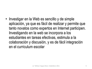 Investigar en la Web es sencillo y de simple aplicación, ya que es fácil de realizar y permite que tanto novatos como expertos en Internet participen. Investigando en la web se incorpora a los estudiantes en tareas efectivas, estimula a la colaboración y discusión, y es de fácil integración en el curriculum escolar Lic° William Vegazo Muro  GlobEdCon 2011 