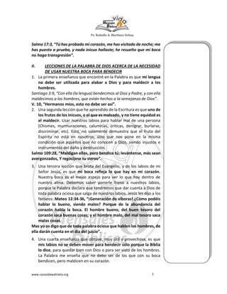 Ps. Rodolfo A. Martínez Ochoa
www.casavidawahneta.org 3
Salmo 17:3, “Tú has probado mi corazón, me has visitado de noche; me
has puesto a prueba, y nada inicuo hallaste; he resuelto que mi boca
no haga transgresión”.
II. LECCIONES DE LA PALABRA DE DIOS ACERCA DE LA NECESIDAD
DE USAR NUESTRA BOCA PARA BENDECIR
1. La primera enseñanza que encontré en la Palabra es que mi lengua
no debe ser utilizada para alabar a Dios y para maldecir a los
hombres.
Santiago 3:9, “Con ella (la lengua) bendecimos al Dios y Padre, y con ella
maldecimos a los hombres, que están hechos a la semejanza de Dios”.
V. 10, “Hermanos míos, esto no debe ser así”.
2. Una segunda lección que he aprendido de la Escritura es que uno de
los frutos de los inicuos, o el que es malvado, y no tiene equidad es
el maldecir. Usar nuestros labios para hablar mal de una persona
(Chismes, murmuraciones, calumnias, criticas, denigrar, burlarse,
discriminar, etc). Esto, no solamente demuestra que el fruto del
Espíritu no está en nosotros, sino que nos pone en la misma
condición que aquellos que no conocen a Dios, siendo injustos e
instrumentos del daño y destrucción.
Salmo 109:28, “Maldigan ellos, pero bendice tú; levántense, más sean
avergonzados, Y regocíjese tu siervo”.
3. Una tercera lección que brota del Evangelio, y de los labios de mi
Señor Jesús, es que mi boca refleja lo que hay en mi corazón.
Nuestra boca es el mejor espejo para ver lo que hay dentro de
nuestra alma. Debemos saber ponerle freno a nuestros labios,
porque la Palabra declara que tendremos que dar cuenta a Dios de
toda palabra ociosa que salga de nuestros labios. Jesús les dijo a los
fariseos: Mateo 12:34-36, “¡Generación de víboras! ¿Cómo podéis
hablar lo bueno, siendo malos? Porque de la abundancia del
corazón habla la boca. El hombre bueno, del buen tesoro del
corazón saca buenas cosas; y el hombre malo, del mal tesoro saca
malas cosas.
Mas yo os digo que de toda palabra ociosa que hablen los hombres, de
ella darán cuenta en el día del juicio”.
4. Una cuarta enseñanza que obtuve, muy útil y provechosa, es que
mis labios no se deben mover para bendecir sólo porque la Biblia
lo dice, para quedar bien con Dios o para ser visto de los hombres.
La Palabra me enseña que no debo ser de los que con su boca
bendicen, pero maldicen en su corazón.
 