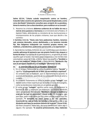 Ps. Rodolfo A. Martínez Ochoa
www.casavidawahneta.org 4
Salmo 62:3-4, “¿Hasta cuándo maquinaréis contra un hombre,
tratando todos vosotros de aplastarle como pared desplomada y como
cerca derribada? Solamente consultan para arrojarle de su grandeza.
Aman la mentira; Con su boca bendicen, pero maldicen en su corazón”.
5. Nosotros los cristianos debemos cuidarnos de no hablar de mas o
mal de otros pastores o hermanos en el ministerio de la Palabra. El
Apóstol Pablo, defendiendo su ministerio de las murmuraciones e
incomprensiones de los propios cristianos, tuvo que decirle a los
corintios:
1 Corintios 4:11-12, “Hasta esta hora padecemos hambre, tenemos
sed, estamos desnudos, somos abofeteados, y no tenemos morada
fija. Nos fatigamos trabajando con nuestras propias manos; nos
maldicen, y bendecimos; padecemos persecución, y la soportamos”.
6. Aprendemos también, la lección de usar nuestra boca para bendecir;
cuando aplicamos la paciencia que nos premia frente a los ataques y
burlas de otros. A propósito de las persecuciones y, en general, de todos
aquellos que se burlan, nos hacen pasar vergüenzas o nos toman mala
voluntad por causa de Cristo, el Señor Jesús nos enseñó a “bendecir a
los que nos maldicen” (Mateo 5:44), y Pablo declara: “Bendecid a los
que os persiguen; bendecid y no maldigáis” (Romanos 12:14).
III. EL SENTIDO BÍBLICO DE LA PALABRA “BENDECIR”
1. En el Antiguo Testamento se utiliza la palabra hebrea “beraká” y
significa “el otorgamiento de un bien, ya sea material o espiritual”.
Se contrasta con la maldición, que es exactamente lo opuesto: la
ausencia de bendición, sacarnos de esa protección divina de amor y
cuidado.
2. En el Nuevo Testamento se utiliza la palabra griega “eulogía”, que
denota tanto el bien espiritual que se recibe a través del Evangelio,
como las bendiciones materiales en un sentido general.
3. El verbo griego “eulogéo” significa varias cosas: (1) Reconocer la
bondad de Dios y celebrarla con alabanzas; (2) Invocar bendición
sobre una persona. Por ejemplo: “Bendecid a los que os maldicen y
orad por los que os calumnian”, (Lucas 6:28); (3) Consagrar algo
para Dios, pedir la bendición de Dios sobre una persona o cosa. Por
ejemplo: “Y tomando los cinco panes y los dos pescados,
levantando los ojos al cielo, los bendijo, y los partió, y dio a sus
discípulos para que los pusiesen delante de la gente”, (Lucas 9:16);
(4) Hacer prosperar, hacer feliz, derramar bendiciones sobre algo o
alguien. Por ejemplo: “A vosotros primeramente, Dios, habiendo
 