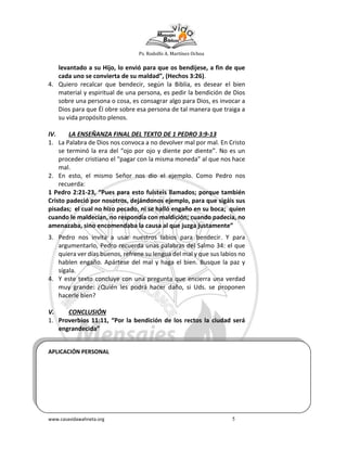 Ps. Rodolfo A. Martínez Ochoa
www.casavidawahneta.org 5
levantado a su Hijo, lo envió para que os bendijese, a fin de que
cada uno se convierta de su maldad”, (Hechos 3:26).
4. Quiero recalcar que bendecir, según la Biblia, es desear el bien
material y espiritual de una persona, es pedir la bendición de Dios
sobre una persona o cosa, es consagrar algo para Dios, es invocar a
Dios para que Él obre sobre esa persona de tal manera que traiga a
su vida propósito plenos.
IV. LA ENSEÑANZA FINAL DEL TEXTO DE 1 PEDRO 3:9-13
1. La Palabra de Dios nos convoca a no devolver mal por mal. En Cristo
se terminó la era del “ojo por ojo y diente por diente”. No es un
proceder cristiano el “pagar con la misma moneda” al que nos hace
mal.
2. En esto, el mismo Señor nos dio el ejemplo. Como Pedro nos
recuerda:
1 Pedro 2:21-23, “Pues para esto fuisteis llamados; porque también
Cristo padeció por nosotros, dejándonos ejemplo, para que sigáis sus
pisadas; el cual no hizo pecado, ni se halló engaño en su boca; quien
cuando le maldecían, no respondía con maldición; cuando padecía, no
amenazaba, sino encomendaba la causa al que juzga justamente”
3. Pedro nos invita a usar nuestros labios para bendecir. Y para
argumentarlo, Pedro recuerda unas palabras del Salmo 34: el que
quiera ver días buenos, refrene su lengua del mal y que sus labios no
hablen engaño. Apártese del mal y haga el bien. Busque la paz y
sígala.
4. Y este texto concluye con una pregunta que encierra una verdad
muy grande: ¿Quién les podrá hacer daño, si Uds. se proponen
hacerle bien?
V. CONCLUSIÓN
1. Proverbios 11:11, “Por la bendición de los rectos la ciudad será
engrandecida”
APLICACIÓN PERSONAL
 