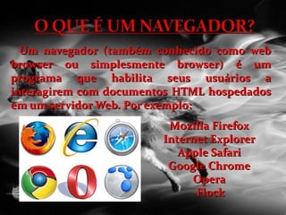Um navegador (também conhecido como web browser ou simplesmente browser) é um programa que habilita seus usuários a interagirem com documentos HTML hospedados em um servidor Web. Por exemplo: Mozilla Firefox  Internet Explorer  Apple Safari  Google Chrome  Opera  Flock 