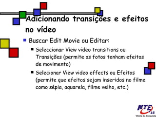 Adicionando transições e efeitos no vídeo Buscar Edit Movie ou Editar: Seleccionar View video transitions ou Transições (permite as fotos tenham efeitos de movimento) ‏ Selecionar View video effects ou Efeitos (permite que efeitos sejam inseridos no filme como sépia, aquarela, filme velho, etc.) ‏ 