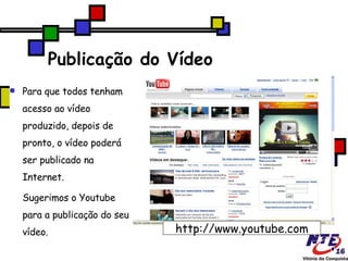 Publicação do Vídeo Para que todos tenham acesso ao vídeo produzido, depois de pronto, o vídeo poderá ser publicado na Internet.  Sugerimos o Youtube para a publicação do seu vídeo. http://www.youtube.com 