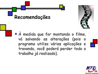 Recomendações À medida que for montando o filme, vá salvando as alterações (pois o programa utiliza várias aplicações e travando, você poderá perder todo o trabalho já realizado).  