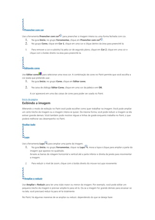 Preencher com cor

Use a ferramenta Preencher com cor         para preencher a imagem inteira ou uma forma fechada com cor.
   1.     Na guia Início, no grupo Ferramentas, clique em Preencher com cor          .
   2.     No grupo Cores, clique em Cor 1, clique em uma cor e clique dentro da área para preenchê-la.

   3.     Para remover a cor e substituí-la pela cor de segundo plano, clique em Cor 2, clique em uma cor e
         clique com o botão direito na área para preenchê-la.




  Editando cores

Use Editar cores      para selecionar uma nova cor. A combinação de cores no Paint permite que você escolha a
cor exata que pretende usar.
   1.     Na guia Início, no grupo Cores, clique em Editar cores.

   2.     Na caixa de diálogo Editar Cores, clique em uma cor da paleta e em OK.

         A cor aparecerá em uma das caixas de cores para poder ser usada no Paint.

Início da página
Exibindo a imagem
Alterando o modo de exibição no Paint você pode escolher como quer trabalhar na imagem. Você pode ampliar
um certo trecho da imagem ou a imagem inteira se quiser. Da mesma forma, você pode reduzir a imagem se ela
estiver grande demais. Você também pode mostrar réguas e linhas de grade enquanto trabalha no Paint, o que
poderá melhorar seu desempenho no Paint.

Ocultar tudo




  Lupa

Use a ferramenta Lupa       para ampliar uma parte da imagem.
   1.     Na guia Início, no grupo Ferramentas, clique na Lupa       , mova a lupa e clique para ampliar a parte da
         imagem que aparece no quadrado.
         Arraste as barras de rolagem horizontal e vertical até a parte inferior e direita da janela para movimentar
         a imagem.

   2.     Para reduzir o nível de zoom, clique com o botão direito do mouse na Lupa novamente.




  Ampliar e reduzir

Use Ampliar e Reduzir para ter uma visão maior ou menor da imagem. Por exemplo, você pode editar um
pequeno trecho da imagem e precisar ampliá-lo para vê-lo. Ou se a imagem for grande demais para encaixar-se
na tela, você precisará reduzi-la para vê-la totalmente.

No Paint, há algumas maneiras de se ampliar ou reduzir, dependendo do que se deseja fazer.
 