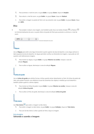 1.     Para aumentar o nível de zoom, na guia Exibir, no grupo Zoom, clique em Ampliar.

       2.     Para reduzir o nível de zoom, na guia Exibir, no grupo Zoom, clique em Reduzir.

       3.     Para exibir a imagem na janela do Paint com seu tamanho real, na guia Exibir, no grupo Zoom, clique
            em 100%.

    Dica

•             Para ampliar e reduzir uma imagem, você também pode clicar nos botões Ampliar           ou Reduzir
      no Controle deslizante de zoom, na parte inferior da janela do Paint para aumentar ou diminuir o nível de
      zoom.



                                                 Controle deslizante de zoom




      Réguas

    Use as Réguas para exibir uma régua horizontal na parte superior da área de desenho e uma régua vertical no
    lado esquerdo da área de desenho. As réguas permitem verificar as dimensões da imagem, o que pode ser útil
    quando você redimensiona imagens.

       1.     Para mostrar as réguas, na guia Exibir, no grupo Mostrar ou ocultar, marque a caixa de
            seleção Réguas.

       2.     Para ocultar as réguas, desmarque a caixa de seleção Réguas.




      Linhas de grade

    Use as Linhas de grade para alinhar formas e linhas quando estiver desenhando no Paint. As linhas de grade são
    úteis, pois podem fornecer uma referência visual dos tamanhos dos objetos à medida que você desenha e
    também podem ajudá-lo a alinhar objetos.

       1.     Para mostrar as linhas de grade, na guia Exibir, no grupo Mostrar ou ocultar, marque a caixa de
            seleção Linhas de grade.

       2.     Para ocultar as linhas de grade, desmarque a caixa de seleção Linhas de grade.




      Tela inteira

    Use Tela inteira     para exibir a imagem na tela inteira.
       1.     Para exibir a imagem na tela inteira, na guia Exibir, no grupo Exibição, clique em Tela inteira.

       2.     Para sair da tela inteira e voltar à janela do Paint, clique na imagem.

    Início da página
    Salvando e usando a imagem
 