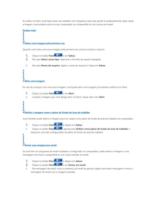 Ao editar no Paint, você deve salvar seu trabalho com frequência para não perdê-lo acidentalmente. Após salvar
a imagem, você poderá usá-la no seu computador ou compartilhá-la com outros por email.

Ocultar tudo




  Salvar uma imagem pela primeira vez

Quando você salva uma nova imagem pela primeira vez, precisa nomear o arquivo.

   1.    Clique no botão Paint         e em Salvar.
   2.    Na caixa Salvar como tipo, selecione o formato de arquivo desejado.

   3.    Na caixa Nome do arquivo, digite o nome do arquivo e clique em Salvar.




  Abrir uma imagem

Em vez de começar com uma nova imagem, você pode abrir uma imagem já existente e editá-la no Paint.

   1.    Clique no botão Paint         e em Abrir.
   2.    Localize a imagem que você deseja abrir no Paint, clique nela e em Abrir.




  Definir a imagem como o plano de fundo da área de trabalho

Você também pode definir a imagem para ser usada como plano de fundo da área de trabalho do computador.

   1.    Clique no botão Paint         e depois em Salvar.
   2.    Clique no botão Paint         , aponte para Definir como plano de fundo da área de trabalho e
        clique em uma das configurações de plano de fundo da área de trabalho.




  Enviar uma imagem por email

Se você tem um programa de email instalado e configurado no computador, pode anexar a imagem a uma
mensagem de email e compartilhá-la com outros através do email.

   1.    Clique no botão Paint         e depois em Salvar.
   2.    Clique no botão Paint         e em Enviar em email.
   3.    Na mensagem de email, insira o endereço de email da pessoa, digite uma breve mensagem e envie a
        mensagem de email com a imagem anexada.
 