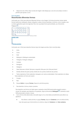 4.      Depois de criar a linha, clique na área da imagem onde deseja que o arco da curva esteja e arraste o
           ponteiro para ajustar a curva.

Início da página
Desenhando diferentes formas
Você pode usar o Paint para adicionar diferentes formas a uma imagem. As formas já prontas incluem desde
formas tradicionais (retângulos, elipses, triângulos e setas) a formas divertidas e incomuns, como corações, raios
ou textos explicativos (para citar algumas). Para criar sua própria forma personalizada, use a ferramenta
Polígono         .




                                         Formas no Paint
Ocultar tudo




  Formas prontas

Você pode usar o Paint para desenhar diversos tipos de imagens prontas. Esta é uma lista delas:

 •           Linha

 •           Curva

 •           Oval

 •           Retângulo e Retângulo arredondado

 •           Triângulo e Triângulo retângulo

 •           Losango

 •           Pentágono

 •           Hexágono

 •           Setas (Seta para a direita, Seta para a esquerda, Seta para cima, Seta para baixo)

 •           Estrelas (Estrela de quatro pontas, Estrela de cinco pontas, Estrela de seis pontas)

 •           Textos explicativos (Texto explicativo retangular com cantos arredondados, Texto explicativo em elipse,
          Texto explicativo em forma de nuvem)
 •           Coração

 •           Raio

     1.      Na guia Início, no grupo Formas, clique em uma forma pronta.

     2.      Para desenhar a forma, arraste o ponteiro.

           Para desenhar uma forma com lados iguais, mantenha a tecla Shift pressionada enquanto arrasta o
           mouse. Por exemplo, para desenhar um quadrado, clique na ferramenta Retângulo            , mantenha a tecla
           Shift pressionada e arraste o mouse.
     3.      Com a forma ainda selecionada, você pode seguir um ou mais destes procedimentos para alterar sua
           aparência:

             •           Para alterar o estilo da linha, no grupo Formas, clique em Contorno e em um estilo de linha.

                     Caso não queira que a forma tenha um contorno, clique em Contorno e em Sem contorno.
 