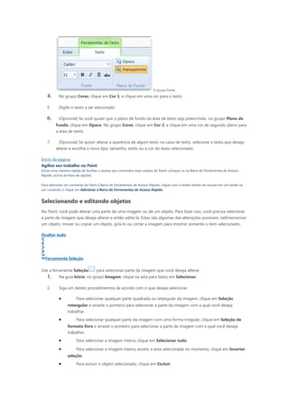 O grupo Fonte
   4.      No grupo Cores, clique em Cor 1, e clique em uma cor para o texto.

   5.      Digite o texto a ser adicionado.

   6.      (Opcional) Se você quiser que o plano de fundo da área de texto seja preenchido, no grupo Plano de
         Fundo, clique em Opaco. No grupo Cores, clique em Cor 2, e clique em uma cor de segundo plano para
         a área de texto.

   7.      (Opcional) Se quiser alterar a aparência de algum texto na caixa de texto, selecione o texto que deseja
         alterar e escolha o novo tipo, tamanho, estilo ou a cor do texto selecionado.

Início da página
Agilize seu trabalho no Paint
Existe uma maneira rápida de facilitar o acesso aos comandos mais usados do Paint: coloque-os na Barra de Ferramentas de Acesso
Rápido, acima da faixa de opções.

Para adicionar um comando do Paint à Barra de Ferramentas de Acesso Rápido, clique com o botão direito do mouse em um botão ou
um comando e clique em Adicionar à Barra de Ferramentas de Acesso Rápido.


Selecionando e editando objetos
No Paint, você pode alterar uma parte de uma imagem ou de um objeto. Para fazer isso, você precisa selecionar
a parte da imagem que deseja alterar e então editá-la. Estas são algumas das alterações possíveis: redimensionar
um objeto, mover ou copiar um objeto, girá-lo ou cortar a imagem para mostrar somente o item selecionado.

Ocultar tudo




  Ferramenta Seleção

Use a ferramenta Seleção           para selecionar parte da imagem que você deseja alterar.
   1.      Na guia Início, no grupo Imagem, clique na seta para baixo em Selecionar.

   2.      Siga um destes procedimentos de acordo com o que deseja selecionar.

           •          Para selecionar qualquer parte quadrada ou retangular da imagem, clique em Seleção
                retangular e arraste o ponteiro para selecionar a parte da imagem com a qual você deseja
                trabalhar.
           •          Para selecionar qualquer parte da imagem com uma forma irregular, clique em Seleção de
                formato livre e arraste o ponteiro para selecionar a parte da imagem com a qual você deseja
                trabalhar.
           •          Para selecionar a imagem inteira, clique em Selecionar tudo.

           •          Para selecionar a imagem inteira, exceto a área selecionada no momento, clique em Inverter
                seleção.
           •          Para excluir o objeto selecionado, clique em Excluir.
 