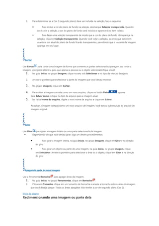 3.       Para determinar se a Cor 2 (segundo plano) deve ser incluída na seleção, faça o seguinte:

              •         Para incluir a cor do plano de fundo na seleção, desmarque Seleção transparente. Quando
                   você colar a seleção, a cor do plano de fundo será incluída e aparecerá no item colado.
              •         Para fazer uma seleção transparente de modo que a cor do plano de fundo não apareça na
                   seleção, clique emSeleção transparente. Quando você colar a seleção, as áreas que estiverem
                   usando a cor atual do plano de fundo ficarão transparentes, permitindo que o restante da imagem
                   apareça em seu lugar.




  Cortar

Use Cortar          para cortar uma imagem de forma que somente as partes selecionadas apareçam. Ao cortar a
imagem, você pode alterá-la para que apenas a pessoa ou o objeto selecionado fique visível.
     1.       Na guia Início, no grupo Imagem, clique na seta sob Selecionar e no tipo de seleção desejado.

     2.       Arraste o ponteiro para selecionar a parte da imagem que você deseja mostrar.

     3.       No grupo Imagem, clique em Cortar.

     4.       Para salvar a imagem cortada como um novo arquivo, clique no botão Paint             , aponte
          para Salvar como e clique no tipo de arquivo para a imagem atual.
     5.       Na caixa Nome do arquivo, digite o novo nome de arquivo e clique em Salvar.

          Ao salvar a imagem cortada como um novo arquivo de imagem, você evita a substituição do arquivo de
          imagem original.




  Girar

Use Girar        para girar a imagem inteira ou uma parte selecionada da imagem.
 •            Dependendo do que você deseja girar, siga um destes procedimentos:

          •             Para girar a imagem inteira, na guia Início, no grupo Imagem, clique em Girar e na direção
                  do giro.
          •             Para girar um objeto ou parte de uma imagem, na guia Início, no grupo Imagem, clique
                  em Selecionar. Arraste o ponteiro para selecionar a área ou o objeto, clique em Girar e na direção
                  do giro.




  Apagando parte de uma imagem

Use a ferramenta Borracha           para apagar áreas da imagem.
     1.       Na guia Início, no grupo Ferramentas, clique em Borracha       .
     2.       Clique em Tamanho, clique em um tamanho de borracha e arraste a borracha sobre a área da imagem
          que você deseja apagar. Todas as áreas apagadas irão revelar a cor de segundo plano (Cor 2).

Início da página
Redimensionando uma imagem ou parte dela
 