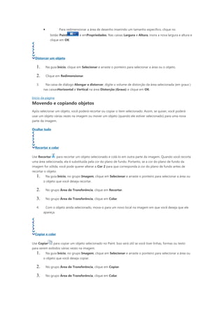 •            Para redimensionar a área de desenho inserindo um tamanho específico, clique no
               botão Paint          e emPropriedades. Nas caixas Largura e Altura, insira a nova largura e altura e
               clique em OK.




  Distorcer um objeto

   1.       Na guia Início, clique em Selecionar e arraste o ponteiro para selecionar a área ou o objeto.

   2.       Clique em Redimensionar.

   3.       Na caixa de diálogo Alongar e distorcer, digite o volume de distorção da área selecionada (em graus )
        nas caixasHorizontal e Vertical na área Distorção (Graus) e clique em OK.

Início da página
Movendo e copiando objetos
Após selecionar um objeto, você poderá recortar ou copiar o item selecionado. Assim, se quiser, você poderá
usar um objeto várias vezes na imagem ou mover um objeto (quando ele estiver selecionado) para uma nova
parte da imagem.

Ocultar tudo




  Recortar e colar

Use Recortar       para recortar um objeto selecionado e colá-lo em outra parte da imagem. Quando você recorta
uma área selecionada, ela é substituída pela cor do plano de fundo. Portanto, se a cor do plano de fundo da
imagem for sólida, você pode querer alterar a Cor 2 para que corresponda à cor do plano de fundo antes de
recortar o objeto.
   1.       Na guia Início, no grupo Imagem, clique em Selecionar e arraste o ponteiro para selecionar a área ou
        o objeto que você deseja recortar.

   2.       No grupo Área de Transferência, clique em Recortar.

   3.       No grupo Área de Transferência, clique em Colar.

   4.       Com o objeto ainda selecionado, mova-o para um novo local na imagem em que você deseja que ele
        apareça.




  Copiar e colar

Use Copiar       para copiar um objeto selecionado no Paint. Isso será útil se você tiver linhas, formas ou texto
para serem exibidos várias vezes na imagem.
   1.       Na guia Início, no grupo Imagem, clique em Selecionar e arraste o ponteiro para selecionar a área ou
        o objeto que você deseja copiar.

   2.       No grupo Área de Transferência, clique em Copiar.

   3.       No grupo Área de Transferência, clique em Colar.
 