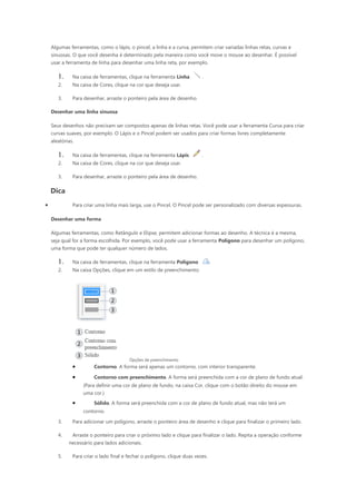 Algumas ferramentas, como o lápis, o pincel, a linha e a curva, permitem criar variadas linhas retas, curvas e
    sinuosas. O que você desenha é determinado pela maneira como você move o mouse ao desenhar. É possível
    usar a ferramenta de linha para desenhar uma linha reta, por exemplo.

       1.     Na caixa de ferramentas, clique na ferramenta Linha         .
       2.     Na caixa de Cores, clique na cor que deseja usar.

       3.     Para desenhar, arraste o ponteiro pela área de desenho.

    Desenhar uma linha sinuosa

    Seus desenhos não precisam ser compostos apenas de linhas retas. Você pode usar a ferramenta Curva para criar
    curvas suaves, por exemplo. O Lápis e o Pincel podem ser usados para criar formas livres completamente
    aleatórias.

       1.     Na caixa de ferramentas, clique na ferramenta Lápis         .
       2.     Na caixa de Cores, clique na cor que deseja usar.

       3.     Para desenhar, arraste o ponteiro pela área de desenho.

    Dica
•             Para criar uma linha mais larga, use o Pincel. O Pincel pode ser personalizado com diversas espessuras.

    Desenhar uma forma

    Algumas ferramentas, como Retângulo e Elipse, permitem adicionar formas ao desenho. A técnica é a mesma,
    seja qual for a forma escolhida. Por exemplo, você pode usar a ferramenta Polígono para desenhar um polígono,
    uma forma que pode ter qualquer número de lados.

       1.     Na caixa de ferramentas, clique na ferramenta Polígono            .
       2.     Na caixa Opções, clique em um estilo de preenchimento:




                                        Opções de preenchimento
              •         Contorno. A forma será apenas um contorno, com interior transparente.

              •         Contorno com preenchimento. A forma será preenchida com a cor de plano de fundo atual.
                   (Para definir uma cor de plano de fundo, na caixa Cor, clique com o botão direito do mouse em
                   uma cor.)
              •         Sólido. A forma será preenchida com a cor de plano de fundo atual, mas não terá um
                   contorno.

       3.     Para adicionar um polígono, arraste o ponteiro área de desenho e clique para finalizar o primeiro lado.

       4.     Arraste o ponteiro para criar o próximo lado e clique para finalizar o lado. Repita a operação conforme
            necessário para lados adicionais.

       5.     Para criar o lado final e fechar o polígono, clique duas vezes.
 