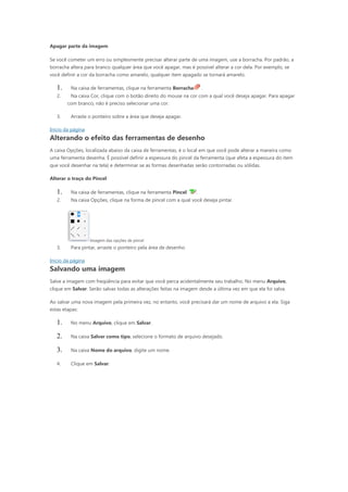 Apagar parte da imagem

Se você cometer um erro ou simplesmente precisar alterar parte de uma imagem, use a borracha. Por padrão, a
borracha altera para branco qualquer área que você apagar, mas é possível alterar a cor dela. Por exemplo, se
você definir a cor da borracha como amarelo, qualquer item apagado se tornará amarelo.

   1.    Na caixa de ferramentas, clique na ferramenta Borracha        .
   2.    Na caixa Cor, clique com o botão direito do mouse na cor com a qual você deseja apagar. Para apagar
        com branco, não é preciso selecionar uma cor.

   3.    Arraste o ponteiro sobre a área que deseja apagar.

Início da página
Alterando o efeito das ferramentas de desenho
A caixa Opções, localizada abaixo da caixa de ferramentas, é o local em que você pode alterar a maneira como
uma ferramenta desenha. É possível definir a espessura do pincel da ferramenta (que afeta a espessura do item
que você desenhar na tela) e determinar se as formas desenhadas serão contornadas ou sólidas.

Alterar o traço do Pincel

   1.    Na caixa de ferramentas, clique na ferramenta Pincel      .
   2.    Na caixa Opções, clique na forma de pincel com a qual você deseja pintar.




                   Imagem das opções de pincel
   3.    Para pintar, arraste o ponteiro pela área de desenho.

Início da página
Salvando uma imagem
Salve a imagem com freqüência para evitar que você perca acidentalmente seu trabalho. No menu Arquivo,
clique em Salvar. Serão salvas todas as alterações feitas na imagem desde a última vez em que ela foi salva.

Ao salvar uma nova imagem pela primeira vez, no entanto, você precisará dar um nome de arquivo a ela. Siga
estas etapas:

   1.    No menu Arquivo, clique em Salvar.

   2.    Na caixa Salvar como tipo, selecione o formato de arquivo desejado.

   3.    Na caixa Nome do arquivo, digite um nome.

   4.    Clique em Salvar.
 