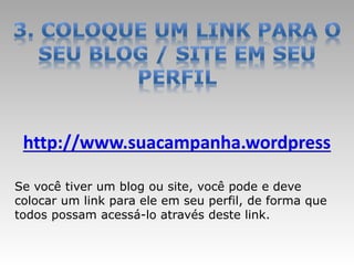 http://www.suacampanha.wordpress

Se você tiver um blog ou site, você pode e deve
colocar um link para ele em seu perfil, de forma que
todos possam acessá-lo através deste link.
 