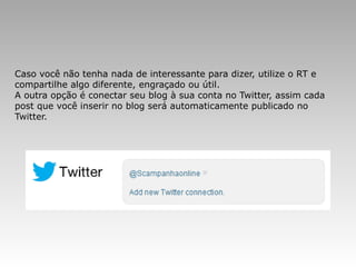 Caso você não tenha nada de interessante para dizer, utilize o RT e
compartilhe algo diferente, engraçado ou útil.
A outra opção é conectar seu blog à sua conta no Twitter, assim cada
post que você inserir no blog será automaticamente publicado no
Twitter.
 