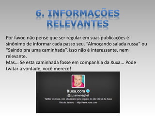 Por favor, não pense que ser regular em suas publicações é
sinônimo de informar cada passo seu. “Almoçando salada russa” ou
“Saindo pra uma caminhada”, isso não é interessante, nem
relevante.
Mas... Se esta caminhada fosse em companhia da Xuxa... Pode
twitar a vontade, você merece!
 