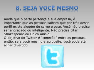 Ainda que o perfil pertença a sua empresa, é
importante que as pessoas saibam que por trás desse
perfil existe alguém de carne e osso. Você não precisa
ser engraçado ou inteligente. Não precisa citar
Shakespeare ou Chico Anísio.
O objetivo do Twitter é “conexão” entre as pessoas,
então, seja você mesmo e aproveite, você pode até
achar divertido.
 