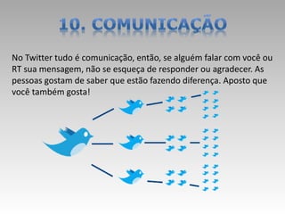 No Twitter tudo é comunicação, então, se alguém falar com você ou
RT sua mensagem, não se esqueça de responder ou agradecer. As
pessoas gostam de saber que estão fazendo diferença. Aposto que
você também gosta!
 