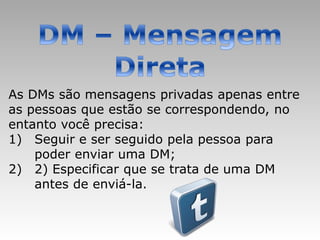 As DMs são mensagens privadas apenas entre
as pessoas que estão se correspondendo, no
entanto você precisa:
1) Seguir e ser seguido pela pessoa para
    poder enviar uma DM;
2) 2) Especificar que se trata de uma DM
    antes de enviá-la.
 