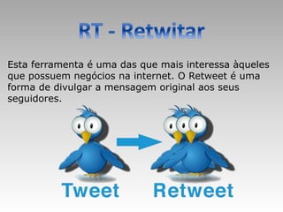 Esta ferramenta é uma das que mais interessa àqueles
que possuem negócios na internet. O Retweet é uma
forma de divulgar a mensagem original aos seus
seguidores.
 