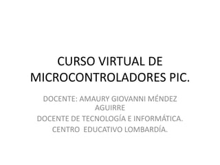 CURSO VIRTUAL DE
MICROCONTROLADORES PIC.
 DOCENTE: AMAURY GIOVANNI MÉNDEZ
              AGUIRRE
DOCENTE DE TECNOLOGÍA E INFORMÁTICA.
   CENTRO EDUCATIVO LOMBARDÍA.
 