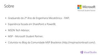 Sobre
• Graduando do 2º Ano de Engenharia Mecatrônica - FIAP;
• Experiência focada em SharePoint e PowerBI;
• MSDN Tech Advisor;
• MSP - Microsoft Student Partner;
• Colunista no Blog da Comunidade MSP Brasileiros (http://mspinactionbrazil.com/).
 