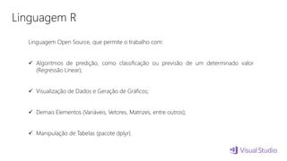 Linguagem R
Linguagem Open Source, que permite o trabalho com:
 Algoritmos de predição, como classificação ou previsão de um determinado valor
(Regressão Linear);
 Visualização de Dados e Geração de Gráficos;
 Demais Elementos (Variáveis, Vetores, Matrizes, entre outros);
 Manipulação de Tabelas (pacote dplyr).
 