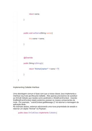 return name;
}
public void setName(String name) {
this.name = name;
}
@Override
public String toString() {
return "Animal [name=" + name + "]";
}
}
Implementing Callable Interface
Uma abordagem comum é fazer com que a nossa classe Java implementa a
interface org.mule.api.lifecycle.Callable . Nós apenas precisamos de substituir
as OnCall método que recebe como parâmetro o MuleEventContext . Usando
thisMuleEventContext objeto podemos acessar os nossos componentes de
mula . Por exemplo, " eventContext.getMessage ()" irá retornar a mensagem da
aplicação Mule .
No exemplo abaixo, estamos adicionando uma nova propriedade de sessão e
retornar um objeto "Animal" no Payload :
public class OnCallClass implements Callable {
 