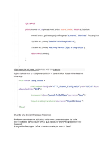 @Override
public Object onCall(MuleEventContext eventContext) throws Exception {
eventContext.getMessage().setProperty("surname", "Martinez", PropertyScop
System.out.println("Session Variable updated n");
System.out.println("Returning Animal Object in the payload");
return new Animal();
}
}
view rawOnCallClass.java hosted with by GitHub
Agora vamos usar o <component class=””> para chamar nossa nova class no
mule app:
<flow name="usingCallable">
<http:listener config-ref="HTTP_Listener_Configuration" path="/onCall" doc:na
allowedMethods="GET" />
<component class="javacall.OnCallClass" doc:name="Java" />
<object-to-string-transformer doc:name="Object to String" />
</flow>
Usando uma Custom Message Processor
Podemos descrever um aplicativo Mule como uma mensagem de Mula,
desencadeada por qualquer forma, que passa por diferentes processadores
(passos).
A segunda abordagem define uma dessas etapas usando Java!
 