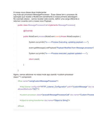 A nossa nova classe deve implementar
org.mule.api.processor.MessageProcessor . Essa classe tem o processo de
operação que recebe o MuleEvent semelhante à nossa primeira abordagem .
No exemplo abaixo , vamos receber este evento, definir uma carga diferente e
retornar o evento com o nosso novo Payload .
public class MessageProcessorCall implements MessageProcessor{
@Override
public MuleEvent process(MuleEvent event) throws MuleException {
System.out.println("n-------Process Executing, updating payload-------");
event.getMessage().setPayload("Payload Modified from Message processor")
System.out.println("n-------Process executed, payload updated-------");
return event;
}
}
Agora, vamos adicionar no nosso mule app usando <custom-processor
class=””> component:
<flow name="usingCustomMessageProcessor">
<http:listener config-ref="HTTP_Listener_Configuration" path="/customMessage" doc:nam
allowedMethods="GET"/>
<custom-processor class="javacall.MessageProcessorCall" doc:name="Custom Process
<object-to-string-transformer doc:name="Object to String"/>
</flow>
 