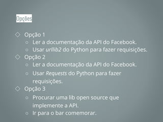 Opções
◇ Opção 1
○ Ler a documentação da API do Facebook.
○ Usar urllib2 do Python para fazer requisições.
◇ Opção 2
○ Ler a documentação da API do Facebook.
○ Usar Requests do Python para fazer
requisições.
◇ Opção 3
○ Procurar uma lib open source que
implemente a API.
○ Ir para o bar comemorar.
 