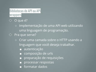 Bibliotecas de API ou API
wrappers
◇ O que é?
○ Implementação de uma API web utilizando
uma linguagem de programação.
◇ Pra que serve?
○ Criar uma camada sobre o HTTP usando a
linguagem que você deseja trabalhar.
■ autenticação
■ composição de urls
■ preparação de requisições
■ processar respostas
■ formatar dados
 