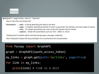 facepy
from facepy import GraphAPI
graph = GraphAPI(oauth_access_token)
my_links = graph.get(path='me/links', page=True)
for link in my_links:
print(link) # link is a dict
 