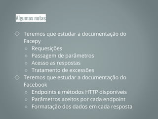 Algumas notas
◇ Teremos que estudar a documentação do
Facepy
○ Requesições
○ Passagem de parâmetros
○ Acesso as respostas
○ Tratamento de excessões
◇ Teremos que estudar a documentação do
Facebook
○ Endpoints e métodos HTTP disponíveis
○ Parâmetros aceitos por cada endpoint
○ Formatação dos dados em cada resposta
 