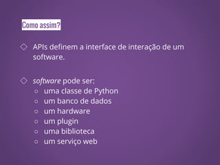 Como assim?
◇ APIs definem a interface de interação de um
software.
◇ software pode ser:
○ uma classe de Python
○ um banco de dados
○ um hardware
○ um plugin
○ uma biblioteca
○ um serviço web
 