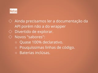 ◇ Ainda precisamos ler a documentação da
API porém não a do wrapper
◇ Divertido de explorar.
◇ Novos "sabores":
○ Quase 100% declarativo.
○ Pouquíssimas linhas de código.
○ Baterias inclúsas.
Notas
 