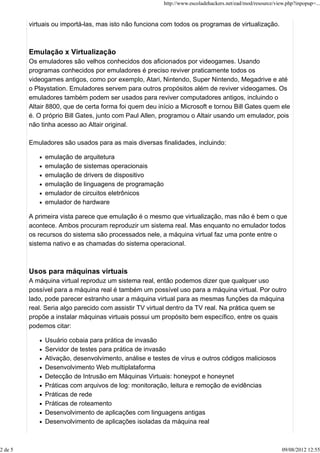 virtuais ou importá-las, mas isto não funciona com todos os programas de virtualização.
Emulação x Virtualização
Os emuladores são velhos conhecidos dos aficionados por videogames. Usando
programas conhecidos por emuladores é preciso reviver praticamente todos os
videogames antigos, como por exemplo, Atari, Nintendo, Super Nintendo, Megadrive e até
o Playstation. Emuladores servem para outros propósitos além de reviver videogames. Os
emuladores também podem ser usados para reviver computadores antigos, incluindo o
Altair 8800, que de certa forma foi quem deu início a Microsoft e tornou Bill Gates quem ele
é. O próprio Bill Gates, junto com Paul Allen, programou o Altair usando um emulador, pois
não tinha acesso ao Altair original.
Emuladores são usados para as mais diversas finalidades, incluindo:
emulação de arquitetura
emulação de sistemas operacionais
emulação de drivers de dispositivo
emulação de linguagens de programação
emulador de circuitos eletrônicos
emulador de hardware
A primeira vista parece que emulação é o mesmo que virtualização, mas não é bem o que
acontece. Ambos procuram reproduzir um sistema real. Mas enquanto no emulador todos
os recursos do sistema são processados nele, a máquina virtual faz uma ponte entre o
sistema nativo e as chamadas do sistema operacional.
Usos para máquinas virtuais
A máquina virtual reproduz um sistema real, então podemos dizer que qualquer uso
possível para a máquina real é também um possível uso para a máquina virtual. Por outro
lado, pode parecer estranho usar a máquina virtual para as mesmas funções da máquina
real. Seria algo parecido com assistir TV virtual dentro da TV real. Na prática quem se
propõe a instalar máquinas virtuais possui um propósito bem específico, entre os quais
podemos citar:
Usuário cobaia para prática de invasão
Servidor de testes para prática de invasão
Ativação, desenvolvimento, análise e testes de vírus e outros códigos maliciosos
Desenvolvimento Web multiplataforma
Detecção de Intrusão em Máquinas Virtuais: honeypot e honeynet
Práticas com arquivos de log: monitoração, leitura e remoção de evidências
Práticas de rede
Práticas de roteamento
Desenvolvimento de aplicações com linguagens antigas
Desenvolvimento de aplicações isoladas da máquina real
http://www.escoladehackers.net/ead/mod/resource/view.php?inpopup=...
2 de 5 09/08/2012 12:55
 