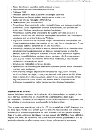Testes de softwares suspeitos, patchs, cracks e keygens
Servidor dedicado sem investimento em hardware
Prática de RAID
Prática de comandos destrutivos com Shell Script e Batch File
Rodar games e softwares antigos: abandonware e emuladores
Captura de telas de instalação e CMOS/Setup
Desktop remoto para suporte e EAD
Ambientes de desenvolvimento, onde é necessário testar uma aplicação em várias
plataformas: Muitas empresas têm produtos multiplataforma, que precisam ser
testados em Windows e em diversas distribuições do Linux.
Ambientes de suporte, onde é necessário dar suporte a diversas aplicações e
sistemas operacionais. Um técnico de suporte pode rapidamente usar uma máquina
virtual para abrir um ambiente Linux ou Windows.
Migração e consolidação de servidores antigos: é muito comum vermos redes com
diversos servidores antigos, que resultam em um custo de manutenção maior. Com a
virtualização podemos concentrá-los em uma máquina só.
Manutenção de aplicações antigas e teste de sistemas novos: o uso da virtualização
para testar sistemas operacionais é um dos usos mais comuns do produto. Por
exemplo, é possível usá-lo para executar o Windows dentro do Linux ou o oposto.
Manter a compatibilidade de hardware. Alguns hardwares não têm drivers para o
Linux ou para versões mais recentes do Windows. Neste caso, é possível usar
hardwares com uma máquina virtual.
Simulação de instalações complexas de rede.
Apresentação de demonstrações de sistemas completos prontos a usar, tipicamente
referidas como appliances.
Num ambiente protegido é típico usar balanceador de carga, vários firewall e
servidores físicos para alojar com segurança um único site que use servidor Web e
base de dados. Com máquinas virtuais é possível criar redundância contra falhas e
segurança adicional contra intrusão sem recorrer a tantas máquinas físicas,
distribuindo e aproveitando melhor os recursos das máquinas hospedeiras.
Requisitos do sistema
Apesar de todas as vantagens da virtualização, não existem milagres em tecnologia. Isto
quer dizer que o sistema real e o virtual sofrerão as conseqüências deste duplo
processamento. Quando você cria máquinas virtuais os recursos totais do computador real
são afetados, proporcionalmente a configuração do hardware virtual.
Vamos supor que a sua máquina real tenha 1GB de memória RAM e 30GB de espaço livre
no disco rígido. Vamos supor também que você crie uma máquina virtual com 512MB de
memória RAM e um disco rígido virtual de 10GB. Estes recursos têm que sair de algum
lugar e vão sair exatamente da máquina real, que passará a ter 512MB de RAM e 20GB de
espaço livre no HD. Se você quiser criar outras máquinas virtuais, poderá fazê-lo. Mas se
pretende colocá-las para funcionar ao mesmo tempo, pode ser que os recursos da
http://www.escoladehackers.net/ead/mod/resource/view.php?inpopup=...
3 de 5 09/08/2012 12:55
 