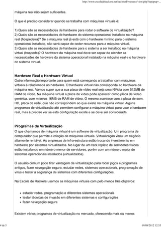 máquina real não sejam suficientes.
O que é preciso considerar quando se trabalha com máquinas virtuais é:
1) Quais são as necessidades de hardware para rodar o software de virtualização?
2) Quais são as necessidades de hardware do sistema operacional instalado na máquina
real (hospedeira)? Se a máquina real já está com o hardware mínimo para o sistema
operacional instalado, não será capaz de ceder recursos para a máquina virtual.
3) Quais são as necessidades de hardware para o sistema a ser instalado na máquina
virtual (hospede)? O hardware da máquina real deve ser capaz de atender as
necessidades de hardware do sistema operacional instalado na máquina real e o hardware
do sistema virtual.
Hardware Real x Hardware Virtual
Outra informação importante para quem está começando a trabalhar com máquinas
virtuais é relacionada ao hardware. O hardware virtual não corresponde ao hardware da
máquina real. Vamos supor que a sua placa de vídeo real seja uma NVidia com 512MB de
RAM de vídeo. Na máquina virtual a placa de vídeo pode aparecer como placa de vídeo
genérica, com míseros 16MB de RAM de vídeo. O mesmo acontece com a placa de som,
HD, placa de rede, que não correspondem ao que existe na máquina virtual. Alguns
programas de virtualização até permitem configurar a máquina virtual para usar o hardware
real, mas é preciso ver se esta configuração existe e se deve ser considerada.
Programas de Virtualização
O que chamamos de máquina virtual é um software de virtualização. Um programa de
computador que permite a criação de máquinas virtuais. Virtualização virou um negócio
altamente rentável. As empresas de infra-estrutura estão trocando investimento em
hardware por sistemas virtualizados. No lugar de um rack repleto de servidores físicos
estão instalando um número menor de servidores, porém com um número maior de
sistemas operacionais instalados (virtualizados).
O usuário comum pode tirar vantagem da virtualização para rodar jogos e programas
antigos, fazer navegação segura, estudar redes, sistemas operacionais, programação de
vírus e testar a segurança de sistemas com diferentes configurações.
Na Escola de Hackers usamos as máquinas virtuais com pelo menos três objetivos:
estudar redes, programação e diferentes sistemas operacionais
testar técnicas de invasão em diferentes sistemas e configurações
fazer navegação segura
Existem vários programas de virtualização no mercado, oferecendo mais ou menos
http://www.escoladehackers.net/ead/mod/resource/view.php?inpopup=...
4 de 5 09/08/2012 12:55
 