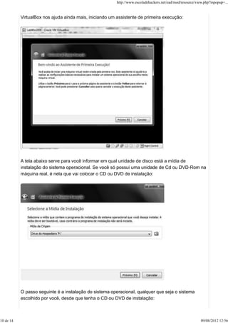 VirtualBox nos ajuda ainda mais, iniciando um assistente de primeira execução:
A tela abaixo serve para você informar em qual unidade de disco está a mídia de
instalação do sistema operacional. Se você só possui uma unidade de Cd ou DVD-Rom na
máquina real, é nela que vai colocar o CD ou DVD de instalação:
O passo seguinte é a instalação do sistema operacional, qualquer que seja o sistema
escolhido por você, desde que tenha o CD ou DVD de instalação:
http://www.escoladehackers.net/ead/mod/resource/view.php?inpopup=...
10 de 14 09/08/2012 12:56
 