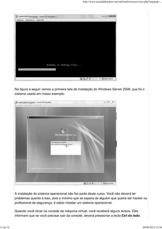 Na figura a seguir vemos a primeira tela de instalação do Windows Server 2008, que foi o
sistema usado em nosso exemplo:
A instalação do sistema operacional não faz parte deste curso. Você não deverá ter
problemas quanto a isso, pois o mínimo que se espera de alguém que queira ser hacker ou
profissional de segurança, é saber instalar um sistema operacional.
Quando você clicar na console da máquina virtual, você receberá alguns avisos. Eles
informam que se você precisar sair da console, deverá pressionar a tecla Ctrl do lado
http://www.escoladehackers.net/ead/mod/resource/view.php?inpopup=...
11 de 14 09/08/2012 12:56
 