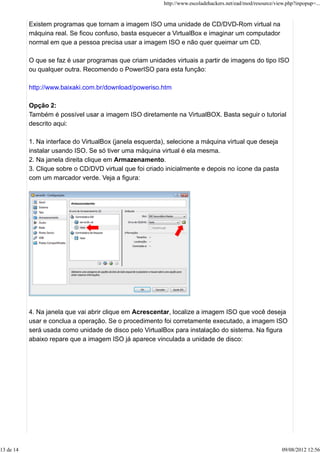 Existem programas que tornam a imagem ISO uma unidade de CD/DVD-Rom virtual na
máquina real. Se ficou confuso, basta esquecer a VirtualBox e imaginar um computador
normal em que a pessoa precisa usar a imagem ISO e não quer queimar um CD.
O que se faz é usar programas que criam unidades virtuais a partir de imagens do tipo ISO
ou qualquer outra. Recomendo o PowerISO para esta função:
http://www.baixaki.com.br/download/poweriso.htm
Opção 2:
Também é possível usar a imagem ISO diretamente na VirtualBOX. Basta seguir o tutorial
descrito aqui:
1. Na interface do VirtualBox (janela esquerda), selecione a máquina virtual que deseja
instalar usando ISO. Se só tiver uma máquina virtual é ela mesma.
2. Na janela direita clique em Armazenamento.
3. Clique sobre o CD/DVD virtual que foi criado inicialmente e depois no ícone da pasta
com um marcador verde. Veja a figura:
4. Na janela que vai abrir clique em Acrescentar, localize a imagem ISO que você deseja
usar e conclua a operação. Se o procedimento foi corretamente executado, a imagem ISO
será usada como unidade de disco pelo VirtualBox para instalação do sistema. Na figura
abaixo repare que a imagem ISO já aparece vinculada a unidade de disco:
http://www.escoladehackers.net/ead/mod/resource/view.php?inpopup=...
13 de 14 09/08/2012 12:56
 