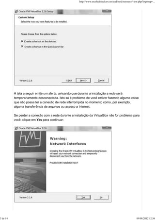 A tela a seguir emite um alerta, avisando que durante a instalação a rede será
temporariamente desconectada. Isto só é problema de você estiver fazendo alguma coisa
que não possa ter a conexão de rede interrompida no momento como, por exemplo,
alguma transferência de arquivos ou acesso a Internet.
Se perder a conexão com a rede durante a instalação da VirtualBox não for problema para
você, clique em Yes para continuar:
http://www.escoladehackers.net/ead/mod/resource/view.php?inpopup=...
3 de 14 09/08/2012 12:56
 