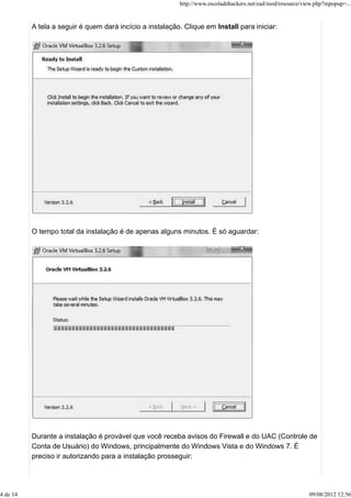 A tela a seguir é quem dará incício a instalação. Clique em Install para iniciar:
O tempo total da instalação é de apenas alguns minutos. É só aguardar:
Durante a instalação é provável que você receba avisos do Firewall e do UAC (Controle de
Conta de Usuário) do Windows, principalmente do Windows Vista e do Windows 7. É
preciso ir autorizando para a instalação prosseguir:
http://www.escoladehackers.net/ead/mod/resource/view.php?inpopup=...
4 de 14 09/08/2012 12:56
 