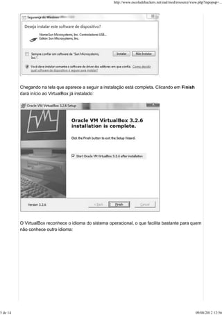 Chegando na tela que aparece a seguir a instalação está completa. Clicando em Finish
dará início ao VirtualBox já instalado:
O VirtualBox reconhece o idioma do sistema operacional, o que facilita bastante para quem
não conhece outro idioma:
http://www.escoladehackers.net/ead/mod/resource/view.php?inpopup=...
5 de 14 09/08/2012 12:56
 