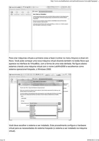 Para criar máquinas virtuais a primeira coisa a fazer é entrar no menu Arquivo e clicar em
Novo. Você pode começar uma nova máquina virtual clicando também no botão Novo que
aparece na interface do VirtualBox, com a forma de uma roda dentada. Na figura abaixo
estamos criando uma máquina virtual com o nome LabWin2008 e escolhemos como
sistema operacional hóspede, o Windows 2008:
Você deve escolher o sistema a ser instalado. Este procedimento configura o hardware
virtual para as necessidades do sistema hospede (o sistema a ser instalado na máquina
virtual).
http://www.escoladehackers.net/ead/mod/resource/view.php?inpopup=...
6 de 14 09/08/2012 12:56
 