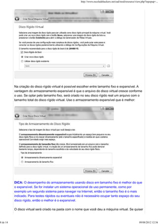 Na criação do disco rígido virtual é possível escolher entre tamanho fixo e expansível. A
vantagem do armazenamento expansível é que o arquivo do disco virtual cresce conforme
o uso. Se optar pelo tamanho fixo, será criado no seu disco rígido real um arquivo com o
tamanho total do disco rígido virtual. Use o armazenamento expansível que é melhor:
DICA: O desempenho do armazenamento usando disco em tamanho fixo é melhor do que
o expansível. Se for instalar um sistema operacional de uso permanente, como por
exemplo um segundo sistema para navegar na Internet, então o tamanho fixo é o mais
indicado. Para testes rápidos ou eventuais não é necessário ocupar tanto espaço do seu
disco rígido, então o melhor é o expansível.
O disco virtual será criado na pasta com o nome que você deu a máquina virtual. Se quiser
http://www.escoladehackers.net/ead/mod/resource/view.php?inpopup=...
8 de 14 09/08/2012 12:56
 