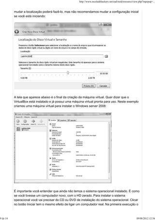mudar a localização poderá fazê-lo, mas não recomendamos mudar a configuração inicial
se você está iniciando:
A tela que aparece abaixo é o final da criação da máquina virtual. Quer dizer que o
VirtualBox está instalado e já possui uma máquina virtual pronta para uso. Neste exemplo
criamos uma máquina virtual para instalar o Windows server 2008:
É importante você entender que ainda não temos o sistema operacional instalado. É como
se você tivesse um computador novo, com o HD zerado. Para instalar o sistema
operacional você vai precisar do CD ou DVD de instalação do sistema operacional. Clicar
no botão Iniciar tem o mesmo efeito de ligar um computador real. Na primeira execução o
http://www.escoladehackers.net/ead/mod/resource/view.php?inpopup=...
9 de 14 09/08/2012 12:56
 