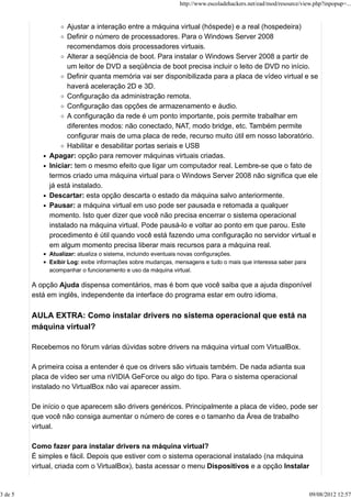 Ajustar a interação entre a máquina virtual (hóspede) e a real (hospedeira)
Definir o número de processadores. Para o Windows Server 2008
recomendamos dois processadores virtuais.
Alterar a seqüência de boot. Para instalar o Windows Server 2008 a partir de
um leitor de DVD a seqüência de boot precisa incluir o leito de DVD no início.
Definir quanta memória vai ser disponibilizada para a placa de vídeo virtual e se
haverá aceleração 2D e 3D.
Configuração da administração remota.
Configuração das opções de armazenamento e áudio.
A configuração da rede é um ponto importante, pois permite trabalhar em
diferentes modos: não conectado, NAT, modo bridge, etc. Também permite
configurar mais de uma placa de rede, recurso muito útil em nosso laboratório.
Habilitar e desabilitar portas seriais e USB
Apagar: opção para remover máquinas virtuais criadas.
Iniciar: tem o mesmo efeito que ligar um computador real. Lembre-se que o fato de
termos criado uma máquina virtual para o Windows Server 2008 não significa que ele
já está instalado.
Descartar: esta opção descarta o estado da máquina salvo anteriormente.
Pausar: a máquina virtual em uso pode ser pausada e retomada a qualquer
momento. Isto quer dizer que você não precisa encerrar o sistema operacional
instalado na máquina virtual. Pode pausá-lo e voltar ao ponto em que parou. Este
procedimento é útil quando você está fazendo uma configuração no servidor virtual e
em algum momento precisa liberar mais recursos para a máquina real.
Atualizar: atualiza o sistema, incluindo eventuais novas configurações.
Exibir Log: exibe informações sobre mudanças, mensagens e tudo o mais que interessa saber para
acompanhar o funcionamento e uso da máquina virtual.
A opção Ajuda dispensa comentários, mas é bom que você saiba que a ajuda disponível
está em inglês, independente da interface do programa estar em outro idioma.
AULA EXTRA: Como instalar drivers no sistema operacional que está na
máquina virtual?
Recebemos no fórum várias dúvidas sobre drivers na máquina virtual com VirtualBox.
A primeira coisa a entender é que os drivers são virtuais também. De nada adianta sua
placa de vídeo ser uma nVIDIA GeForce ou algo do tipo. Para o sistema operacional
instalado no VirtualBox não vai aparecer assim.
De início o que aparecem são drivers genéricos. Principalmente a placa de vídeo, pode ser
que você não consiga aumentar o número de cores e o tamanho da Área de trabalho
virtual.
Como fazer para instalar drivers na máquina virtual?
É simples e fácil. Depois que estiver com o sistema operacional instalado (na máquina
virtual, criada com o VirtualBox), basta acessar o menu Dispositivos e a opção Instalar
http://www.escoladehackers.net/ead/mod/resource/view.php?inpopup=...
3 de 5 09/08/2012 12:57
 